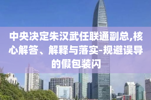 中央決定朱漢武任聯(lián)通副總,核心解答、解釋與落實(shí)-規(guī)避誤導(dǎo)的假包裝閃