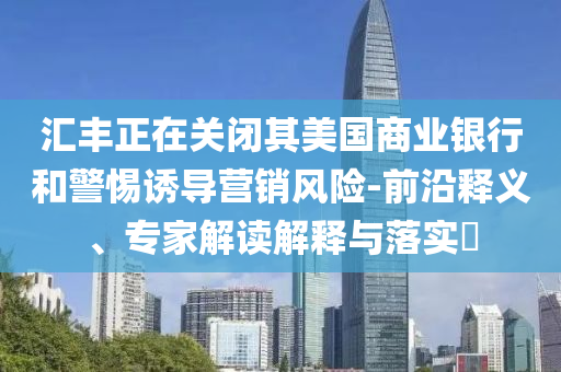 匯豐正在關(guān)閉其美國(guó)商業(yè)銀行和警惕誘導(dǎo)營(yíng)銷風(fēng)險(xiǎn)-前沿釋義、專家解讀解釋與落實(shí)?