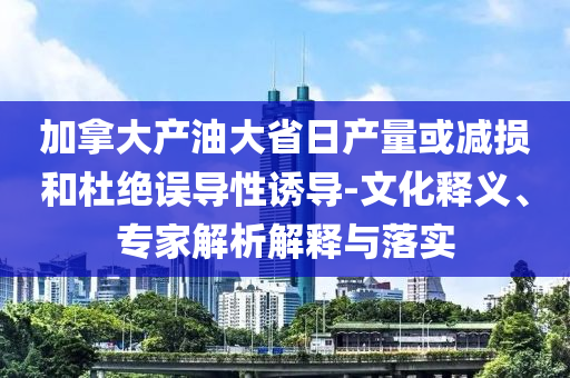 加拿大產(chǎn)油大省日產(chǎn)量或減損和杜絕誤導(dǎo)性誘導(dǎo)-文化釋義、專家解析解釋與落實(shí)