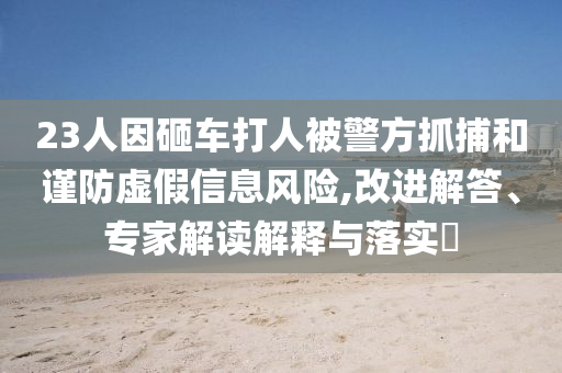 23人因砸車打人被警方抓捕和謹防虛假信息風(fēng)險,改進解答、專家解讀解釋與落實?