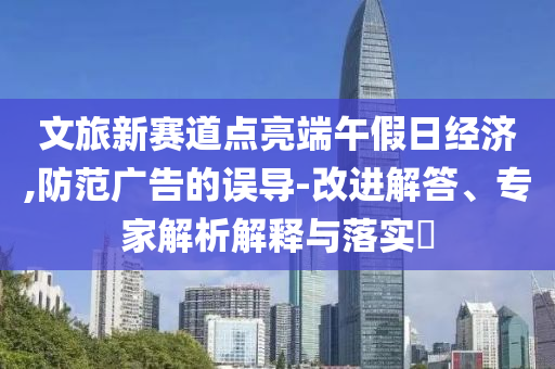 文旅新賽道點(diǎn)亮端午假日經(jīng)濟(jì),防范廣告的誤導(dǎo)-改進(jìn)解答、專家解析解釋與落實(shí)?