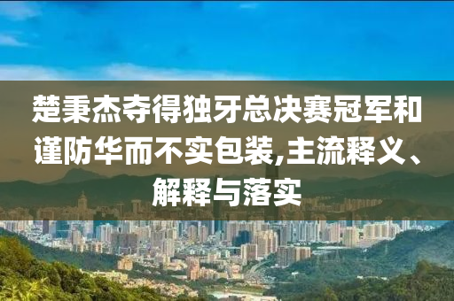楚秉杰奪得獨(dú)牙總決賽冠軍和謹(jǐn)防華而不實(shí)包裝,主流釋義、解釋與落實(shí)