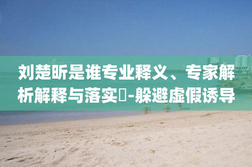 劉楚昕是誰專業(yè)釋義、專家解析解釋與落實(shí)?-躲避虛假誘導(dǎo)