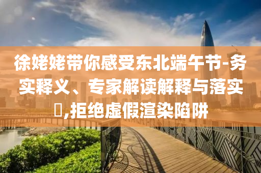 徐姥姥帶你感受東北端午節(jié)-務(wù)實(shí)釋義、專家解讀解釋與落實(shí)?,拒絕虛假渲染陷阱
