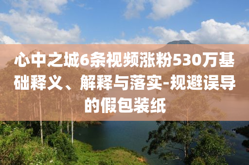 心中之城6條視頻漲粉530萬(wàn)基礎(chǔ)釋義、解釋與落實(shí)-規(guī)避誤導(dǎo)的假包裝紙
