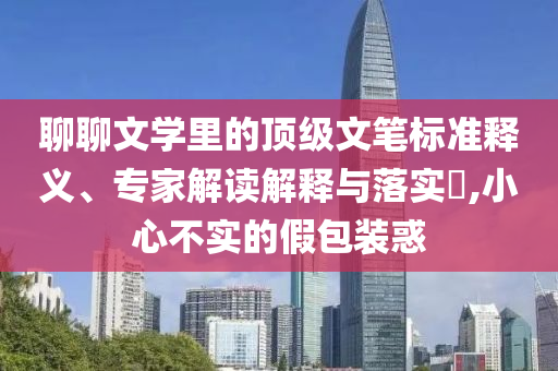 聊聊文學(xué)里的頂級(jí)文筆標(biāo)準(zhǔn)釋義、專(zhuān)家解讀解釋與落實(shí)?,小心不實(shí)的假包裝惑