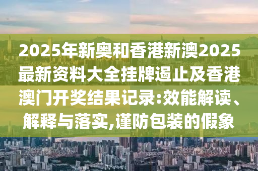 2025年新奧和香港新澳2025最新資料大全掛牌遏止及香港澳門開獎結(jié)果記錄:效能解讀、解釋與落實,謹防包裝的假象
