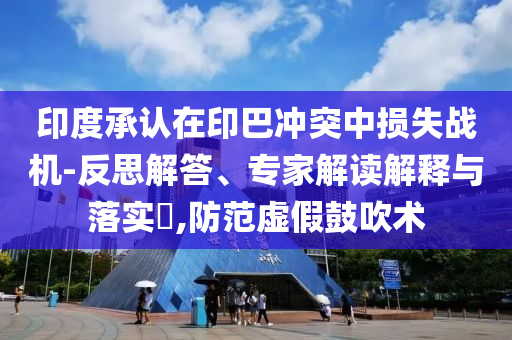 印度承認在印巴沖突中損失戰(zhàn)機-反思解答、專家解讀解釋與落實?,防范虛假鼓吹術