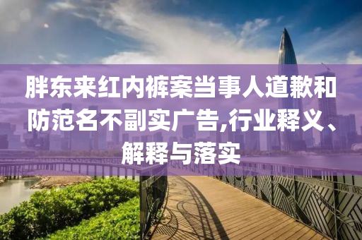 胖東來紅內褲案當事人道歉和防范名不副實廣告,行業(yè)釋義、解釋與落實