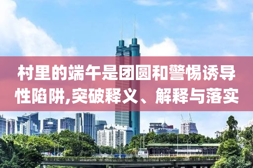 村里的端午是團圓和警惕誘導性陷阱,突破釋義、解釋與落實