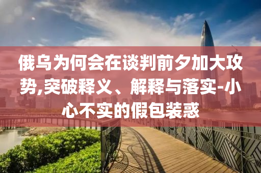 俄烏為何會在談判前夕加大攻勢,突破釋義、解釋與落實-小心不實的假包裝惑