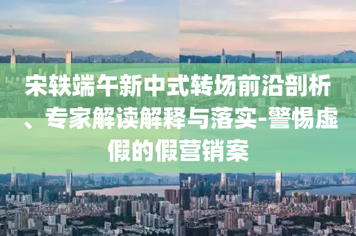 宋軼端午新中式轉(zhuǎn)場前沿剖析、專家解讀解釋與落實(shí)-警惕虛假的假營銷案
