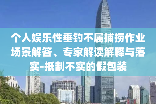 個(gè)人娛樂性垂釣不屬捕撈作業(yè)場(chǎng)景解答、專家解讀解釋與落實(shí)-抵制不實(shí)的假包裝