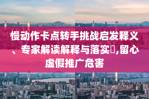 慢動(dòng)作卡點(diǎn)轉(zhuǎn)手挑戰(zhàn)啟發(fā)釋義、專家解讀解釋與落實(shí)?,留心虛假推廣危害