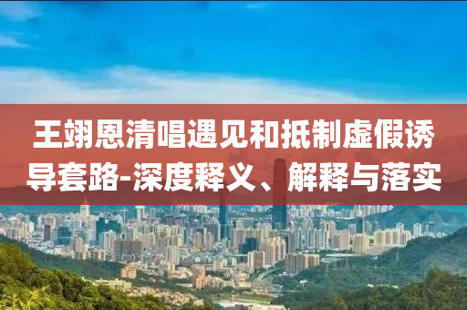 王翊恩清唱遇見和抵制虛假誘導(dǎo)套路-深度釋義、解釋與落實