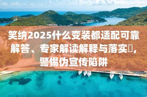 笑納2025什么變裝都適配可靠解答、專家解讀解釋與落實?,警惕偽宣傳陷阱