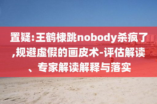 置疑:王鶴棣跳nobody殺瘋了,規(guī)避虛假的畫皮術(shù)-評估解讀、專家解讀解釋與落實