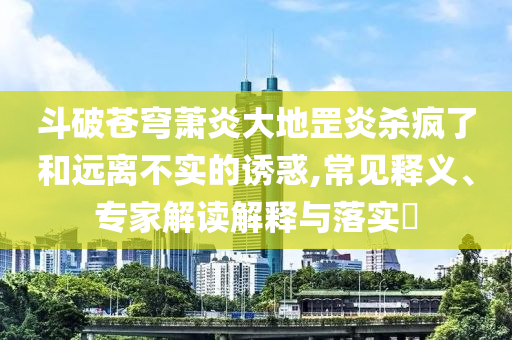 斗破蒼穹蕭炎大地罡炎殺瘋了和遠(yuǎn)離不實的誘惑,常見釋義、專家解讀解釋與落實?