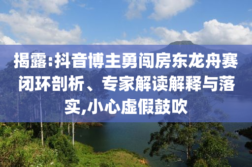揭露:抖音博主勇闖房東龍舟賽閉環(huán)剖析、專家解讀解釋與落實(shí),小心虛假鼓吹