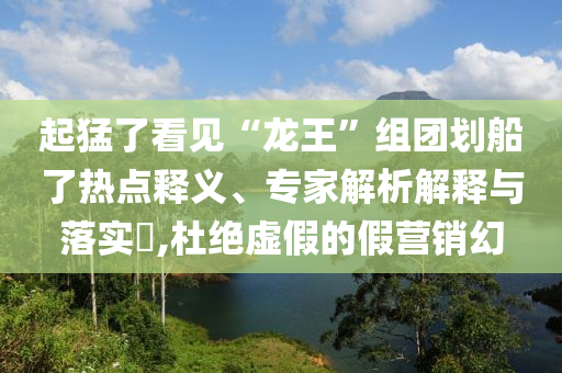 起猛了看見“龍王”組團(tuán)劃船了熱點(diǎn)釋義、專家解析解釋與落實(shí)?,杜絕虛假的假營(yíng)銷幻