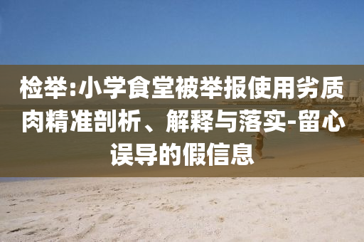 檢舉:小學(xué)食堂被舉報(bào)使用劣質(zhì)肉精準(zhǔn)剖析、解釋與落實(shí)-留心誤導(dǎo)的假信息