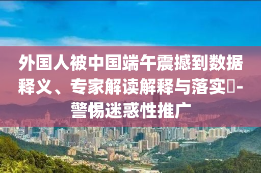 外國(guó)人被中國(guó)端午震撼到數(shù)據(jù)釋義、專家解讀解釋與落實(shí)?-警惕迷惑性推廣