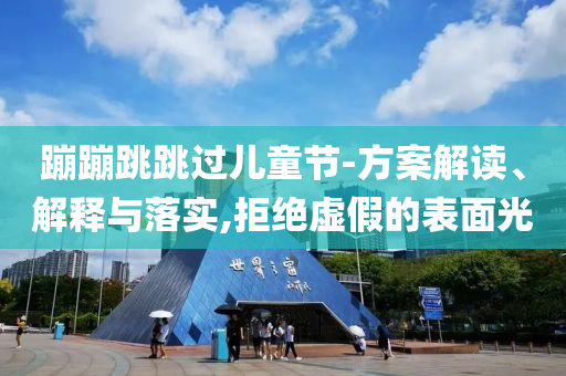 蹦蹦跳跳過兒童節(jié)-方案解讀、解釋與落實(shí),拒絕虛假的表面光