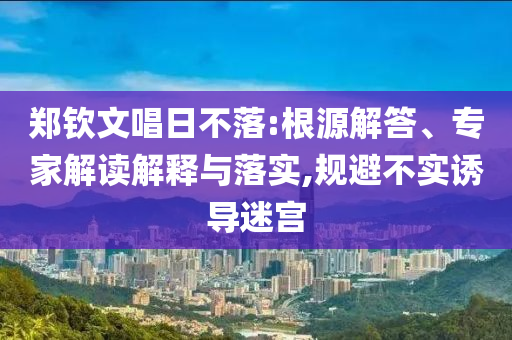 鄭欽文唱日不落:根源解答、專家解讀解釋與落實(shí),規(guī)避不實(shí)誘導(dǎo)迷宮