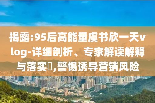 揭露:95后高能量虞書欣一天vlog-詳細(xì)剖析、專家解讀解釋與落實(shí)?,警惕誘導(dǎo)營(yíng)銷風(fēng)險(xiǎn)