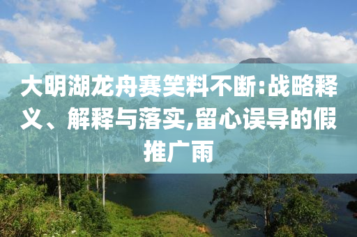 大明湖龍舟賽笑料不斷:戰(zhàn)略釋義、解釋與落實(shí),留心誤導(dǎo)的假推廣雨