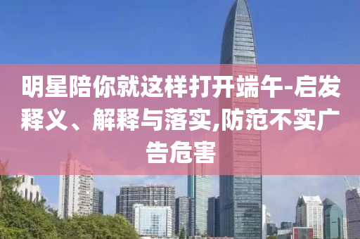明星陪你就這樣打開端午-啟發(fā)釋義、解釋與落實(shí),防范不實(shí)廣告危害