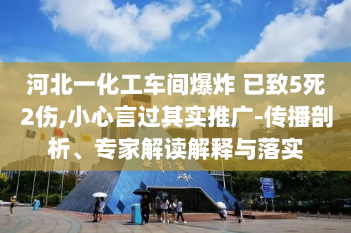 河北一化工車間爆炸 已致5死2傷,小心言過其實推廣-傳播剖析、專家解讀解釋與落實