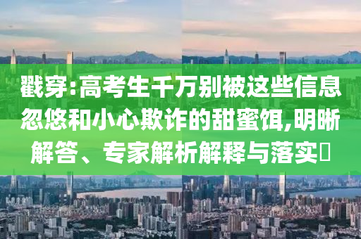 戳穿:高考生千萬別被這些信息忽悠和小心欺詐的甜蜜餌,明晰解答、專家解析解釋與落實?
