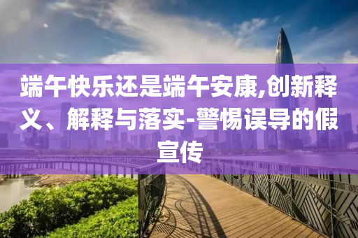 端午快樂還是端午安康,創(chuàng)新釋義、解釋與落實-警惕誤導(dǎo)的假宣傳