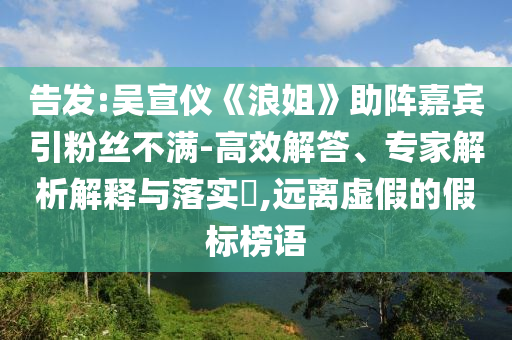 告發(fā):吳宣儀《浪姐》助陣嘉賓引粉絲不滿-高效解答、專家解析解釋與落實?,遠(yuǎn)離虛假的假標(biāo)榜語