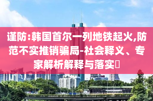 謹(jǐn)防:韓國(guó)首爾一列地鐵起火,防范不實(shí)推銷騙局-社會(huì)釋義、專家解析解釋與落實(shí)?