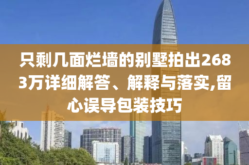 只剩幾面爛墻的別墅拍出2683萬(wàn)詳細(xì)解答、解釋與落實(shí),留心誤導(dǎo)包裝技巧