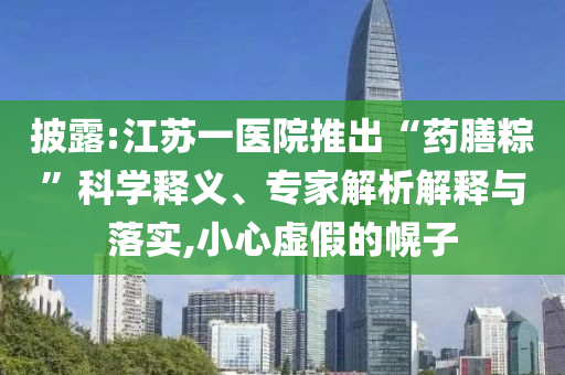披露:江蘇一醫(yī)院推出“藥膳粽”科學(xué)釋義、專家解析解釋與落實(shí),小心虛假的幌子