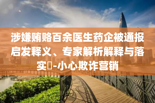 涉嫌賄賂百余醫(yī)生藥企被通報(bào)啟發(fā)釋義、專家解析解釋與落實(shí)?-小心欺詐營(yíng)銷