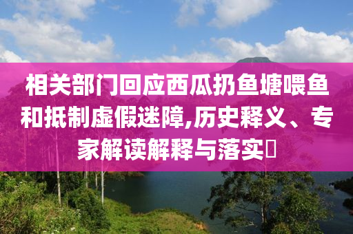 相關(guān)部門回應(yīng)西瓜扔魚塘喂魚和抵制虛假迷障,歷史釋義、專家解讀解釋與落實(shí)?