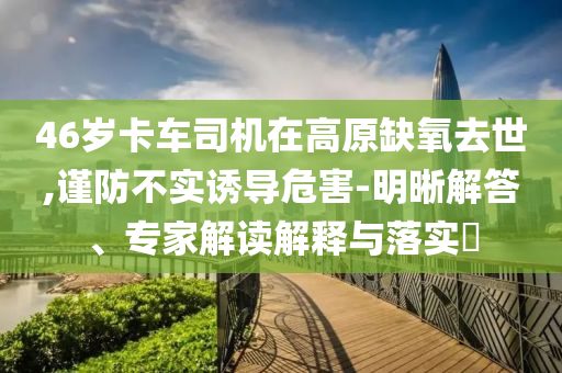 46歲卡車司機(jī)在高原缺氧去世,謹(jǐn)防不實(shí)誘導(dǎo)危害-明晰解答、專家解讀解釋與落實(shí)?