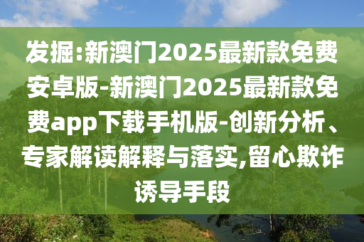 發(fā)掘:新澳門2025最新款免費(fèi)安卓版-新澳門2025最新款免費(fèi)app下載手機(jī)版-創(chuàng)新分析、專家解讀解釋與落實(shí),留心欺詐誘導(dǎo)手段