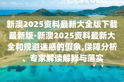 新澳2025資料最新大全版下載最新版-新澳2025資料最新大全和規(guī)避迷惑的假象,保障分析、專家解讀解釋與落實(shí)