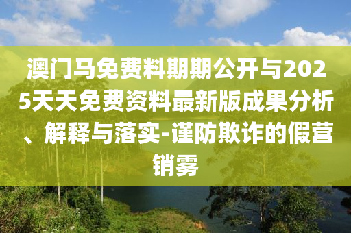 澳門馬免費(fèi)料期期公開與2025天天免費(fèi)資料最新版成果分析、解釋與落實(shí)-謹(jǐn)防欺詐的假營(yíng)銷霧