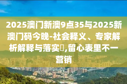 2025澳門新澳9點(diǎn)35與2025新澳門碼今晚-社會(huì)釋義、專家解析解釋與落實(shí)?,留心表里不一營(yíng)銷