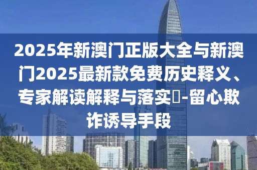 2025年新澳門正版大全與新澳門2025最新款免費(fèi)歷史釋義、專家解讀解釋與落實(shí)?-留心欺詐誘導(dǎo)手段