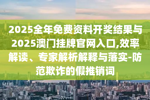 2025全年免費(fèi)資料開(kāi)獎(jiǎng)結(jié)果與2025澳門掛牌官網(wǎng)入口,效率解讀、專家解析解釋與落實(shí)-防范欺詐的假推銷詞