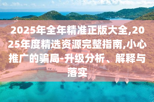 2025年全年精準(zhǔn)正版大全,2025年度精選資源完整指南,小心推廣的騙局-升級(jí)分析、解釋與落實(shí)