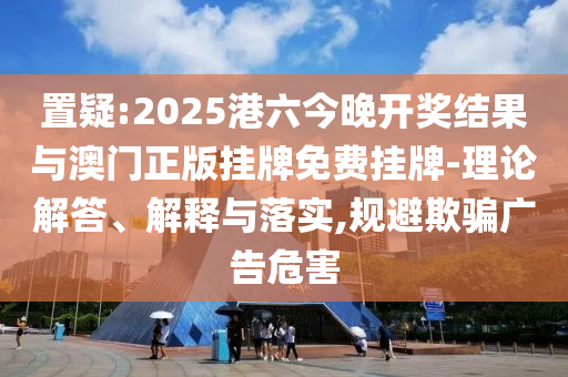 置疑:2025港六今晚開(kāi)獎(jiǎng)結(jié)果與澳門正版掛牌免費(fèi)掛牌-理論解答、解釋與落實(shí),規(guī)避欺騙廣告危害