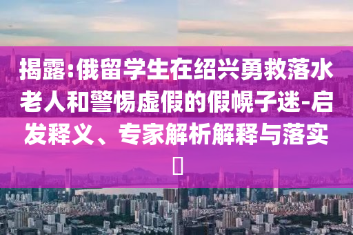 揭露:俄留學(xué)生在紹興勇救落水老人和警惕虛假的假幌子迷-啟發(fā)釋義、專家解析解釋與落實(shí)?